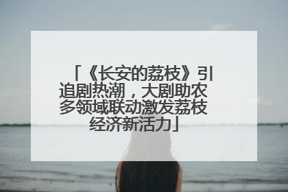 《长安的荔枝》引追剧热潮，大剧助农多领域联动激发荔枝经济新活力
