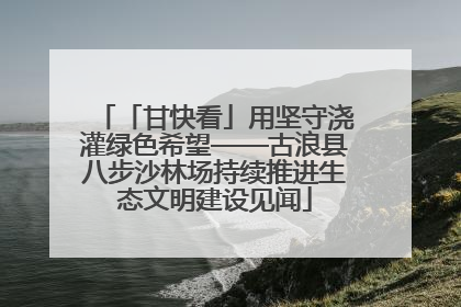 「甘快看」用坚守浇灌绿色希望——古浪县八步沙林场持续推进生态文明建设见闻