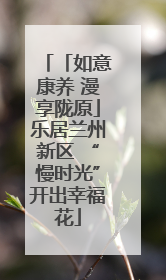 「如意康养 漫享陇原」乐居兰州新区 “慢时光”开出幸福花