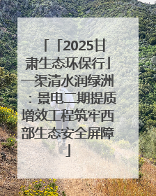 「2025甘肃生态环保行」一渠清水润绿洲：景电二期提质增效工程筑牢西部生态安全屏障