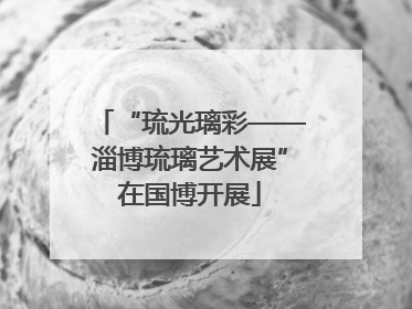 “琉光璃彩——淄博琉璃艺术展”在国博开展