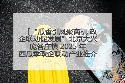 “瓜香引凤聚商机 政企联动促发展”北京大兴庞各庄镇 2025 年西瓜季政企联动产业推介活动圆满举行
