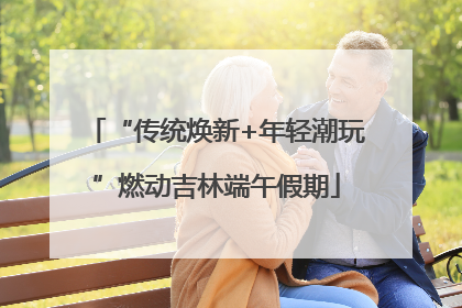 “传统焕新+年轻潮玩”燃动吉林端午假期