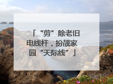 “剪”除老旧电线杆，扮靓家园“天际线”