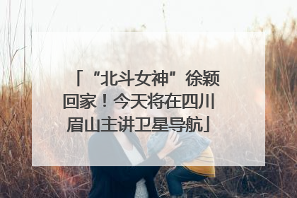 “北斗女神”徐颖回家！今天将在四川眉山主讲卫星导航