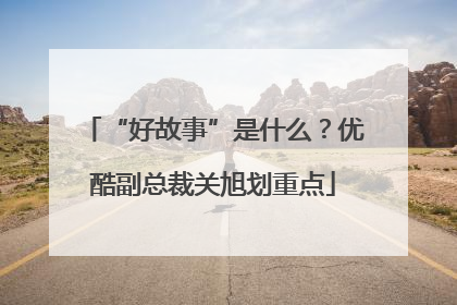 “好故事”是什么？优酷副总裁关旭划重点