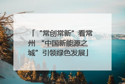 “常创常新”看常州 “中国新能源之城”引领绿色发展