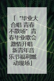 “毕业大合唱 青春不散场”青春毕业歌会激情开唱  新青年音乐节福利燃动现场