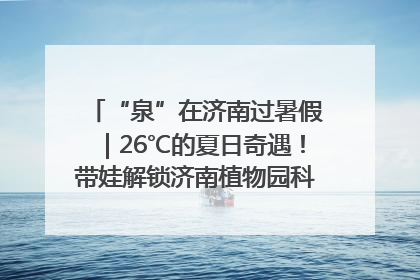 “泉”在济南过暑假｜26℃的夏日奇遇！带娃解锁济南植物园科普馆奇幻之旅