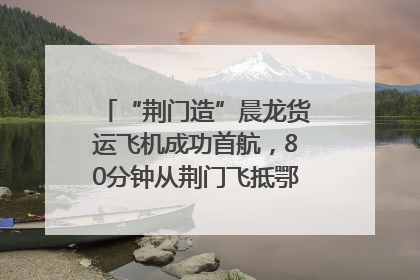 “荆门造”晨龙货运飞机成功首航，80分钟从荆门飞抵鄂州花湖机场