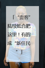 “贵客”陆续抵合肥这里！有的成“新住民”