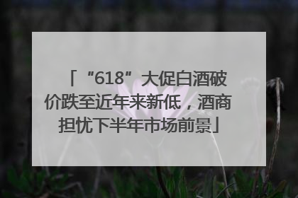 “618”大促白酒破价跌至近年来新低，酒商担忧下半年市场前景