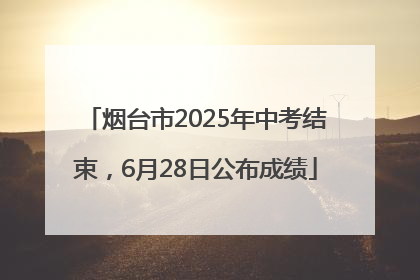 烟台市2025年中考结束，6月28日公布成绩