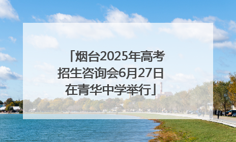 烟台2025年高考招生咨询会6月27日在青华中学举行