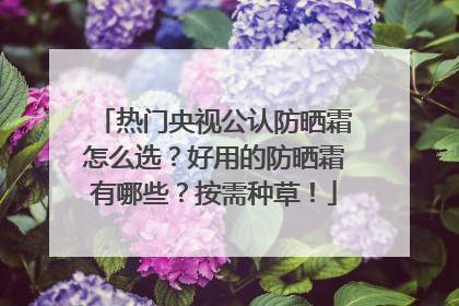 热门央视公认防晒霜怎么选？好用的防晒霜有哪些？按需种草！