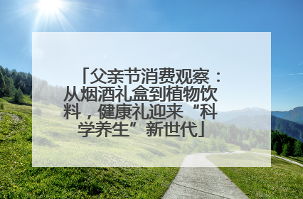 父亲节消费观察：从烟酒礼盒到植物饮料，健康礼迎来“科学养生”新世代