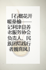石榴花开暖桑榆——记利津县养老服务协会负责人、民族团结践行者魏喜凤