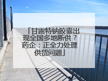 甘露特钠胶囊出现全国多地断供？药企：正全力处理供货问题