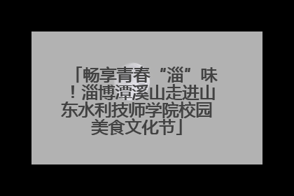 畅享青春“淄”味！淄博潭溪山走进山东水利技师学院校园美食文化节