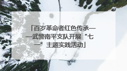 百岁革命者红色传承——武警南平支队开展“七一”主题实践活动