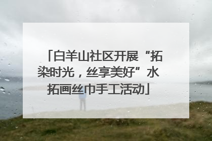 白羊山社区开展“拓染时光，丝享美好”水拓画丝巾手工活动