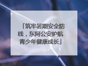 筑牢暑期安全防线，东阿公安护航青少年健康成长