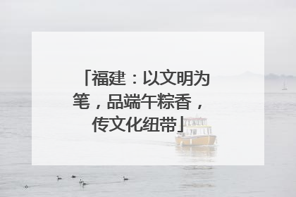 福建：以文明为笔，品端午粽香，传文化纽带
