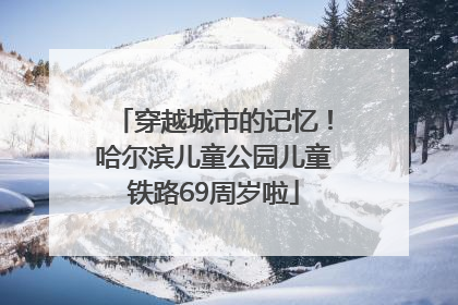穿越城市的记忆！哈尔滨儿童公园儿童铁路69周岁啦