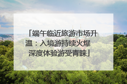 端午临近旅游市场升温：入境游持续火爆 深度体验游受青睐