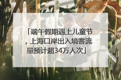 端午假期遇上儿童节，上海口岸出入境客流量预计超34万人次