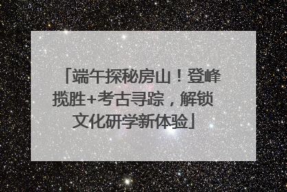 端午探秘房山！登峰揽胜+考古寻踪，解锁文化研学新体验