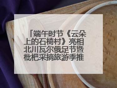 端午时节《云朵上的石椅村》亮相北川瓦尔俄足节暨枇杷采摘旅游季推介活动