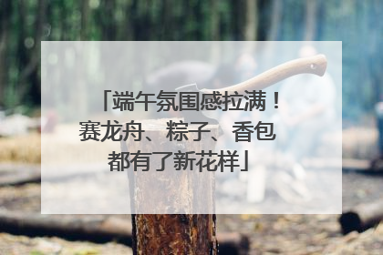 端午氛围感拉满！赛龙舟、粽子、香包都有了新花样