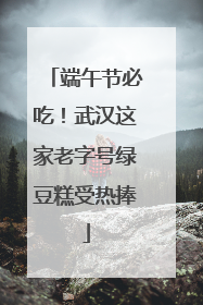 端午节必吃！武汉这家老字号绿豆糕受热捧