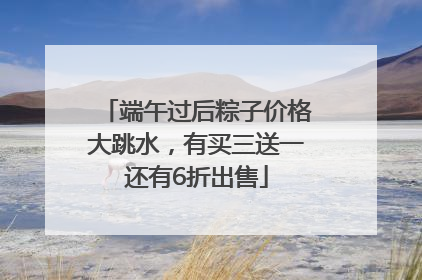 端午过后粽子价格大跳水，有买三送一还有6折出售