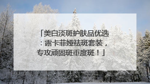 美白淡斑护肤品优选：露卡菲娅祛斑套装，专攻顽固斑重度斑！
