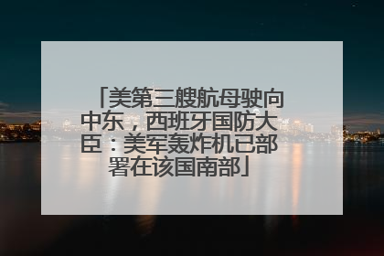 美第三艘航母驶向中东，西班牙国防大臣：美军轰炸机已部署在该国南部