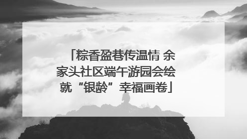 粽香盈巷传温情 余家头社区端午游园会绘就“银龄”幸福画卷