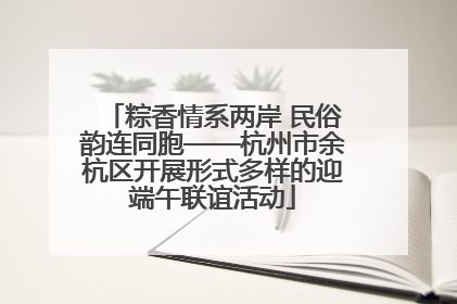 粽香情系两岸 民俗韵连同胞——杭州市余杭区开展形式多样的迎端午联谊活动
