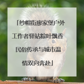 纱帽街廖家堡户外工作者驿站粽叶飘香 民俗传承与城市温情双向奔赴