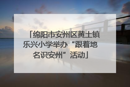 绵阳市安州区黄土镇乐兴小学举办“跟着地名识安州”活动