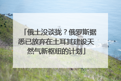 俄土没谈拢？俄罗斯据悉已放弃在土耳其建设天然气新枢纽的计划