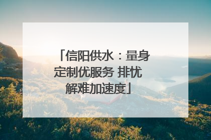信阳供水：量身定制优服务 排忧解难加速度