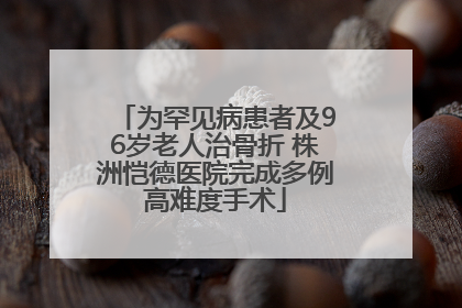 为罕见病患者及96岁老人治骨折 株洲恺德医院完成多例高难度手术