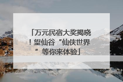 万元民宿大奖揭晓！望仙谷“仙侠世界”等你来体验