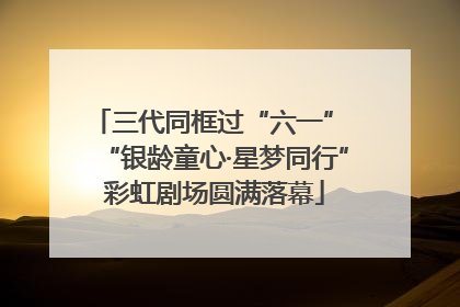 三代同框过“六一” “银龄童心·星梦同行”彩虹剧场圆满落幕