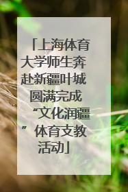 上海体育大学师生奔赴新疆叶城 圆满完成“文化润疆”体育支教活动
