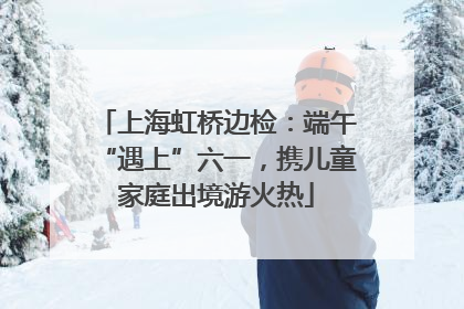 上海虹桥边检：端午“遇上”六一，携儿童家庭出境游火热