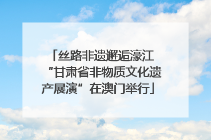 丝路非遗邂逅濠江 “甘肃省非物质文化遗产展演”在澳门举行