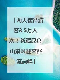 两天接待游客3.5万人次！新疆昆仑山景区迎来客流高峰